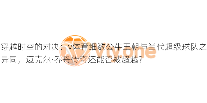 穿越时空的对决：v体育细数公牛王朝与当代超级球队之异同，迈克尔·乔丹传奇还能否被超越？