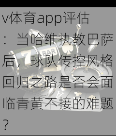 v体育app评估：当哈维执教巴萨后，球队传控风格回归之路是否会面临青黄不接的难题？