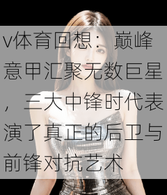 v体育回想：巅峰意甲汇聚无数巨星，三大中锋时代表演了真正的后卫与前锋对抗艺术
