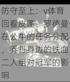 防守至上：v体育回看皮蓬、罗德曼在公牛的任务分配，乔丹身边的铁血二人组对冠军的影响