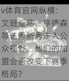v体育官网纵横：文班亚马、亨德森等选秀新秀走入公众视野，他们的加盟会否改变下赛季格局？