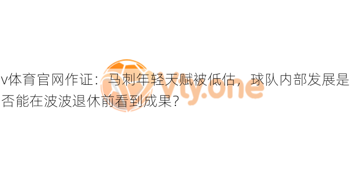 v体育官网作证：马刺年轻天赋被低估，球队内部发展是否能在波波退休前看到成果？